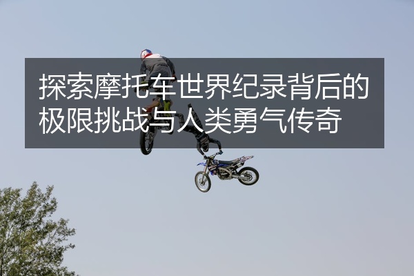 探索摩托车世界纪录背后的极限挑战与人类勇气传奇