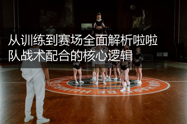 从训练到赛场全面解析啦啦队战术配合的核心逻辑
